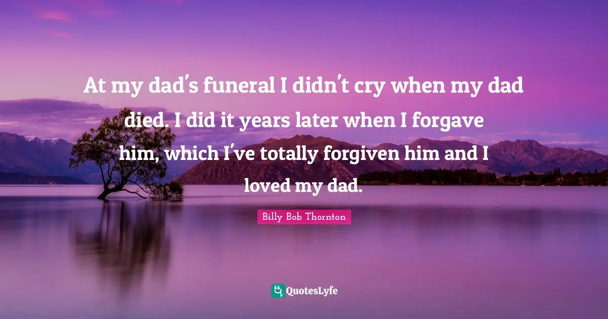 At my dad's funeral I didn't cry when my dad died. I did it years later when I forgave him, which I've totally forgiven him and I loved my dad.