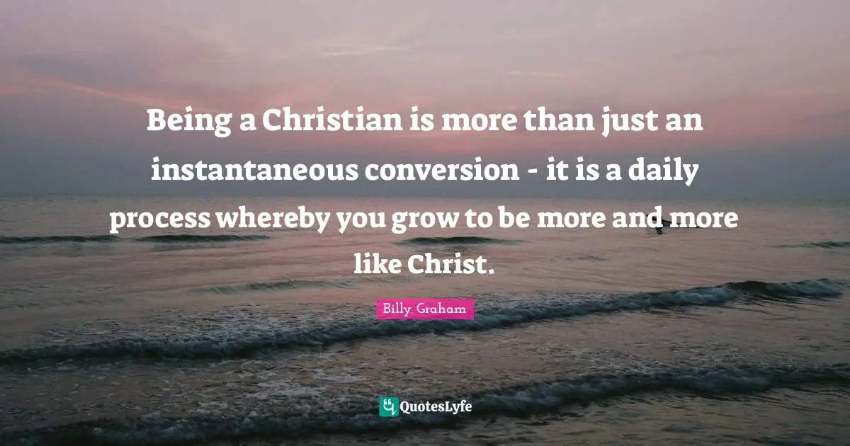Daily Quotes: "Being a Christian is more than just an instantaneous conversion - it is a daily process whereby you grow to be more and more like Christ."