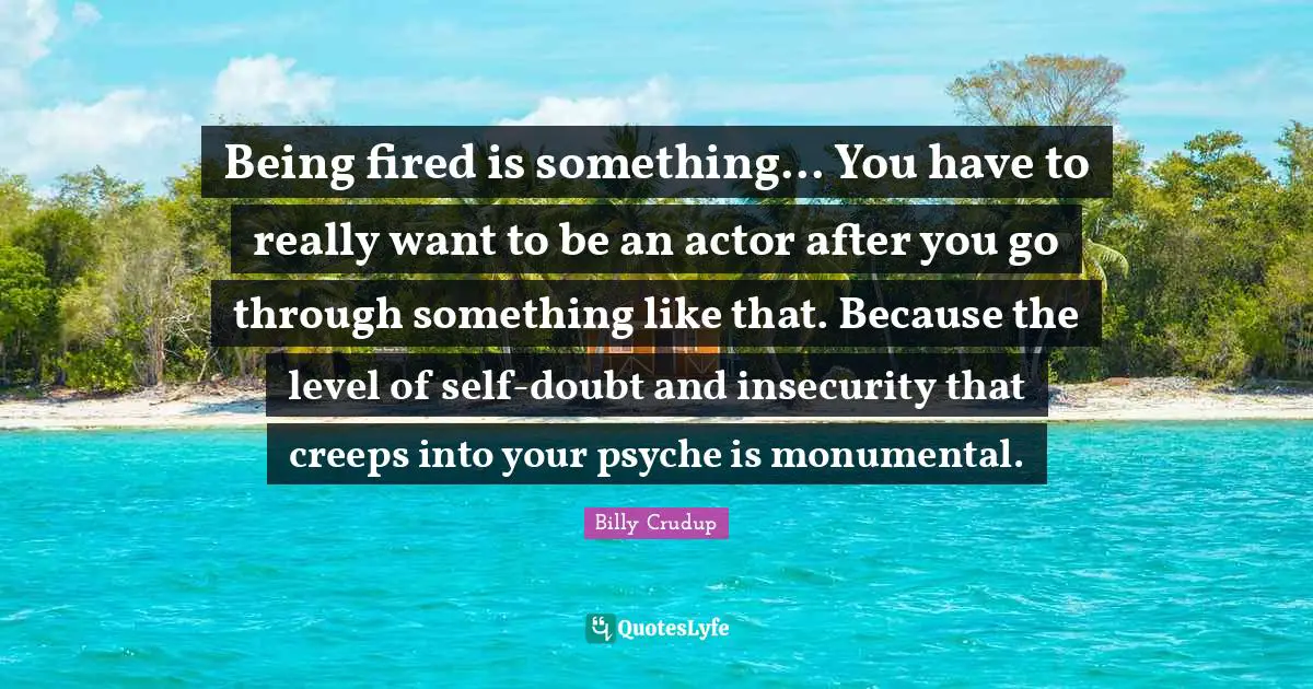 Being fired is something... You have to really want to be an actor after you go through something like that. Because the level of self-doubt and insecurity that creeps into your psyche is monumental.