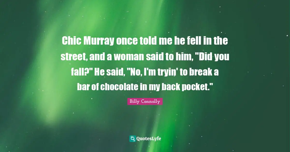 Chic Murray once told me he fell in the street, and a woman said to him, "Did you fall?" He said, "No, I'm tryin' to break a bar of chocolate in my back pocket."