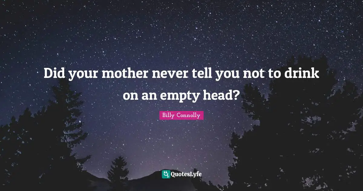 Did your mother never tell you not to drink on an empty head?