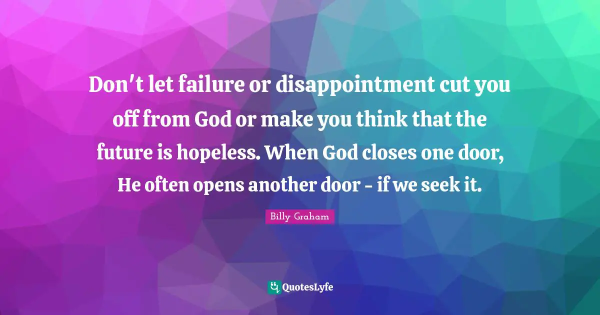 Billy Graham Quotes: Don't let failure or disappointment cut you off from God or make you think that the future is hopeless. When God closes one door, He often opens another door - if we seek it.