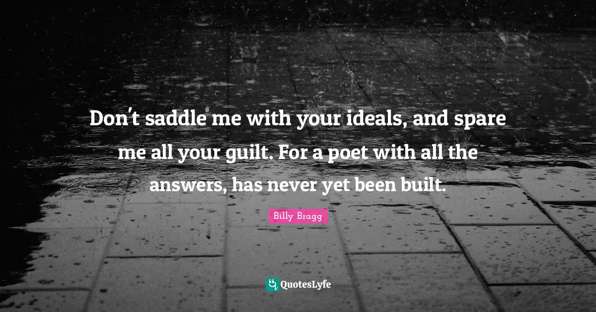 Don't saddle me with your ideals, and spare me all your guilt. For a poet with all the answers, has never yet been built.
