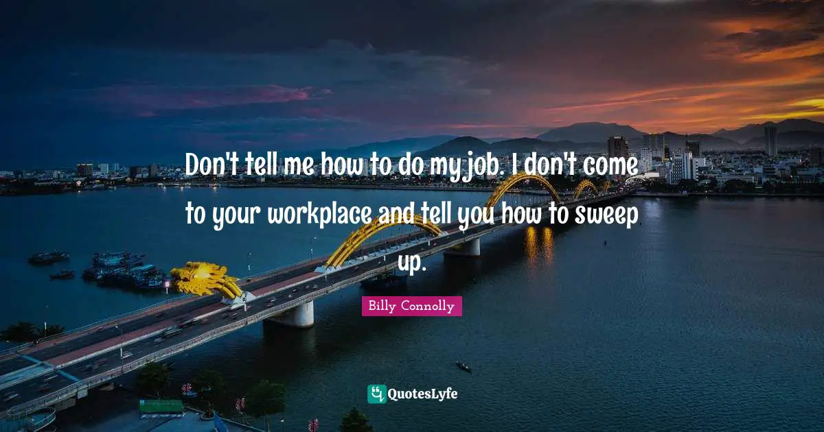 Don't tell me how to do my job. I don't come to your workplace and tell you how to sweep up.