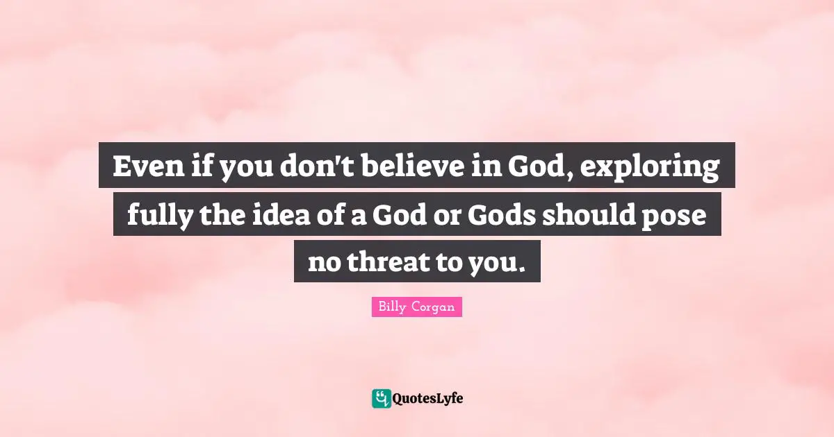 Even if you don't believe in God, exploring fully the idea of a God or Gods should pose no threat to you.
