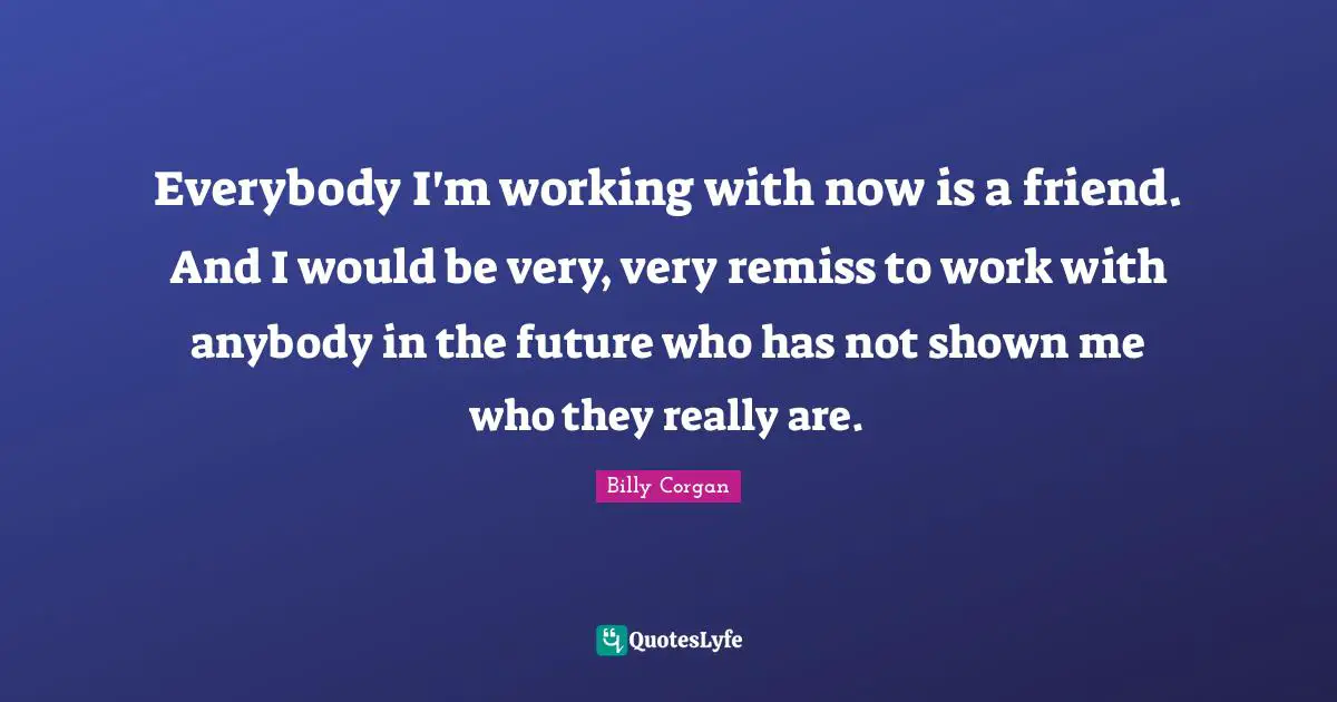 Everybody I'm working with now is a friend. And I would be very, very remiss to work with anybody in the future who has not shown me who they really are.