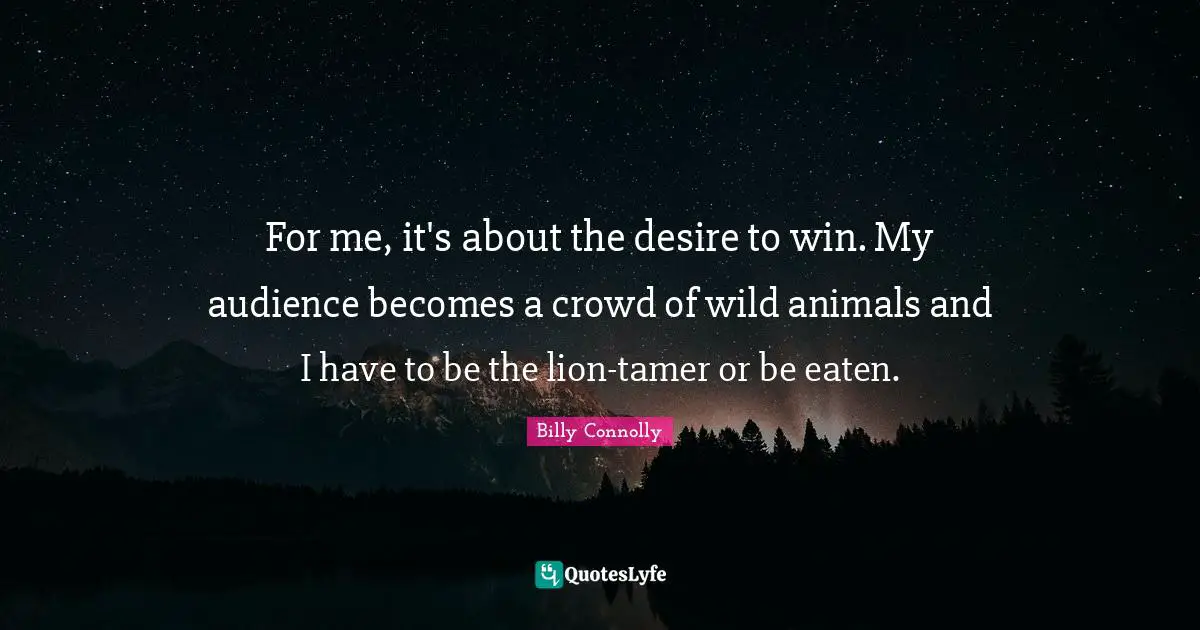 For me, it's about the desire to win. My audience becomes a crowd of wild animals and I have to be the lion-tamer or be eaten.