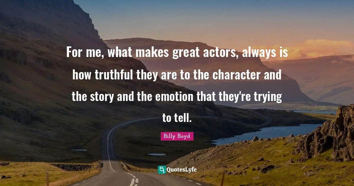 For me, what makes great actors, always is how truthful they are to the character and the story and the emotion that they're trying to tell.