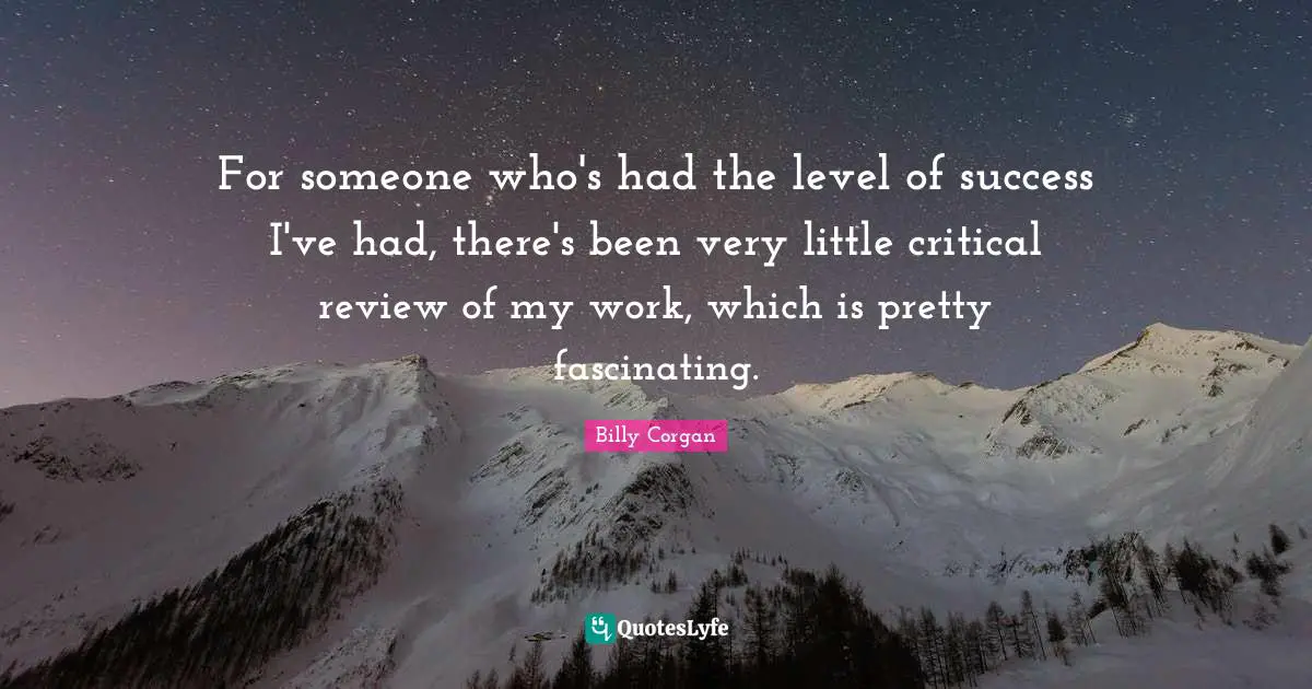 For someone who's had the level of success I've had, there's been very little critical review of my work, which is pretty fascinating.