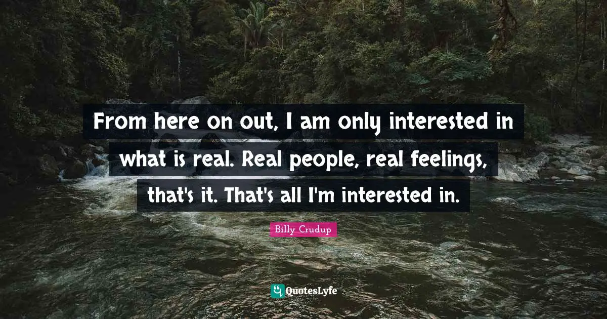 From here on out, I am only interested in what is real. Real people, real feelings, that's it. That's all I'm interested in.