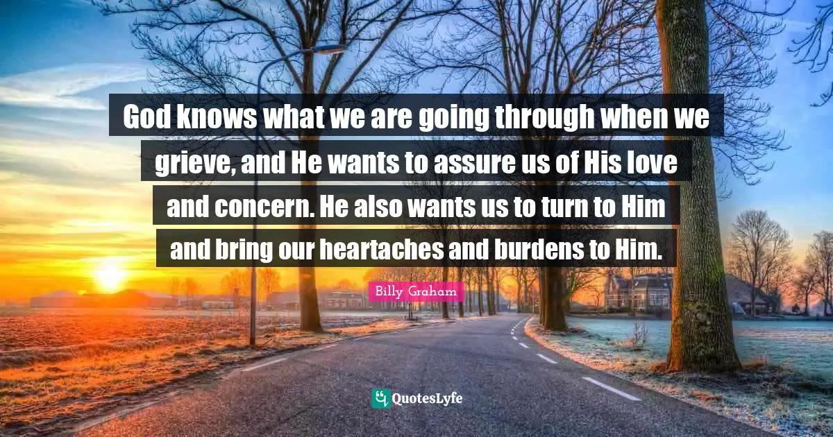 God knows what we are going through when we grieve, and He wants to assure us of His love and concern. He also wants us to turn to Him and bring our heartaches and burdens to Him.