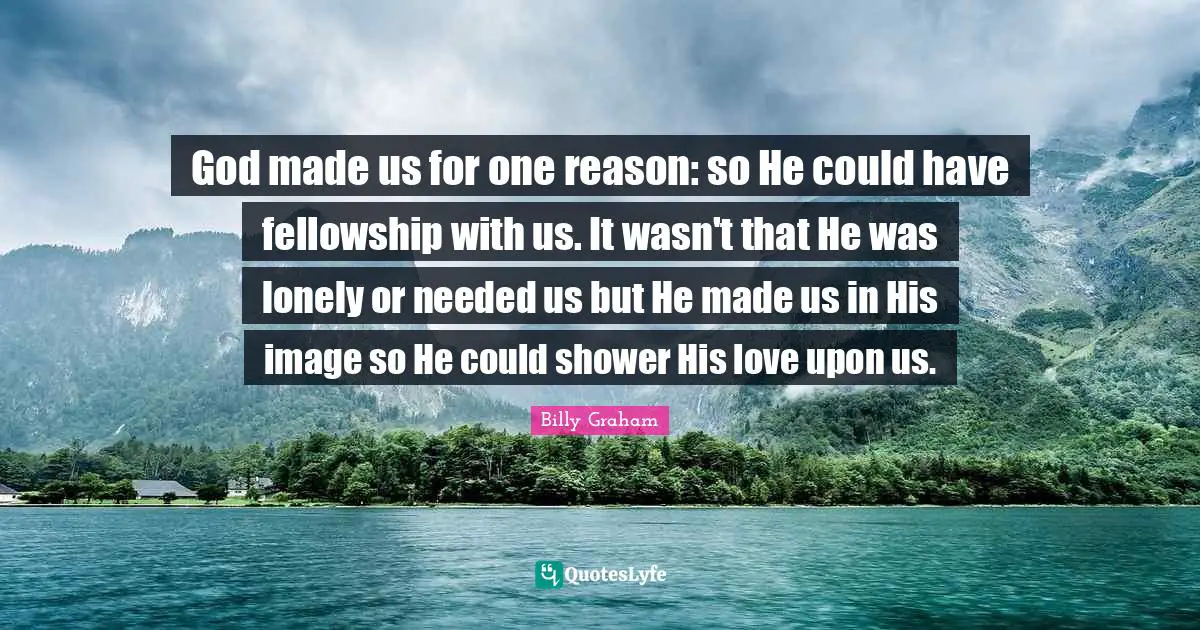God made us for one reason: so He could have fellowship with us. It wasn't that He was lonely or needed us but He made us in His image so He could shower His love upon us.