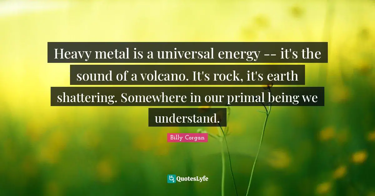 Heavy metal is a universal energy -- it's the sound of a volcano. It's rock, it's earth shattering. Somewhere in our primal being we understand.