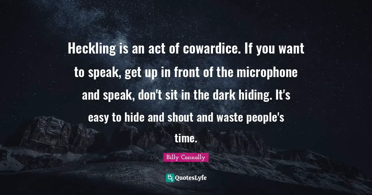 Heckling is an act of cowardice. If you want to speak, get up in front of the microphone and speak, don't sit in the dark hiding. It's easy to hide and shout and waste people's time.