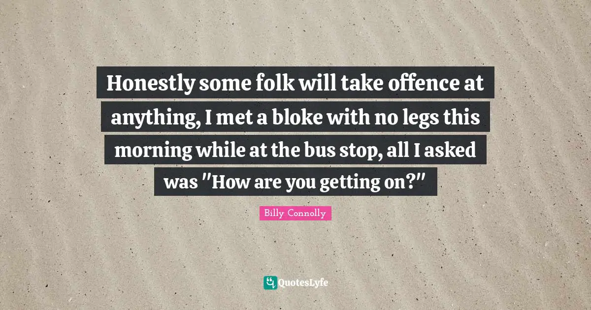 Honestly some folk will take offence at anything, I met a bloke with no legs this morning while at the bus stop, all I asked was "How are you getting on?"