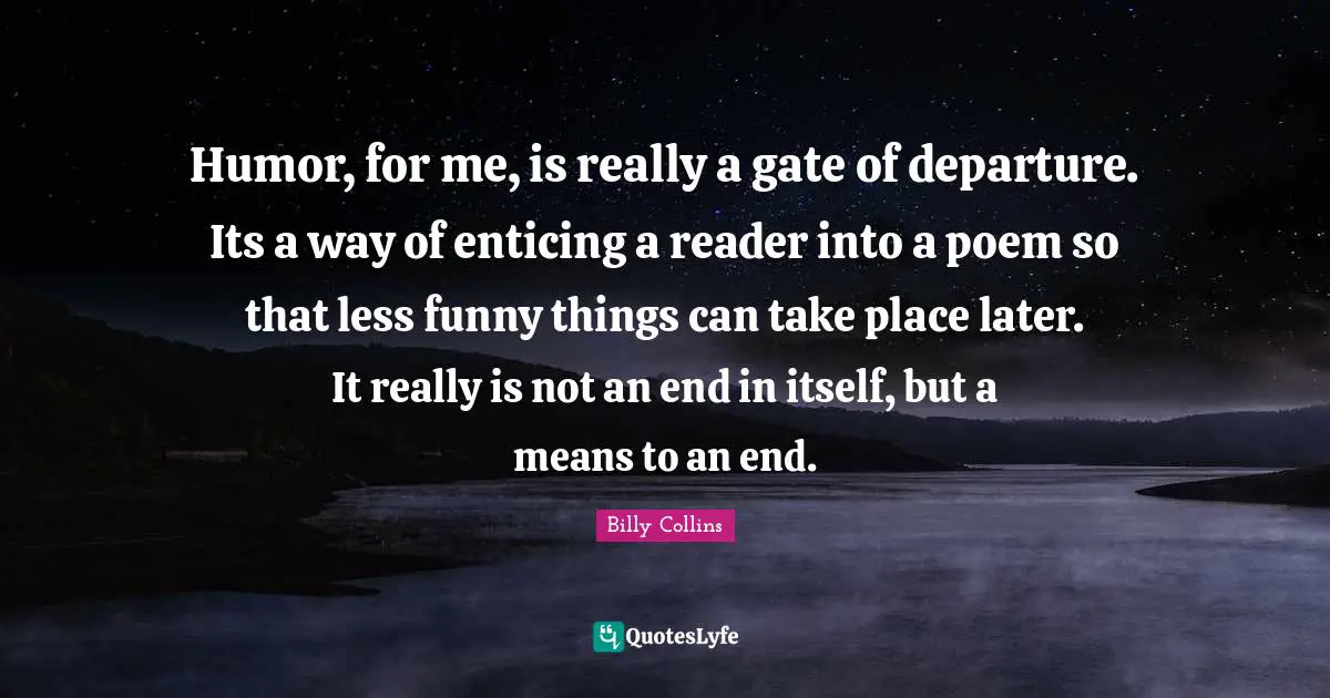 Humor, for me, is really a gate of departure. Its a way of enticing a reader into a poem so that less funny things can take place later. It really is not an end in itself, but a means to an end.