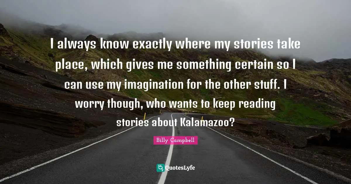 I always know exactly where my stories take place, which gives me something certain so I can use my imagination for the other stuff. I worry though, who wants to keep reading stories about Kalamazoo?