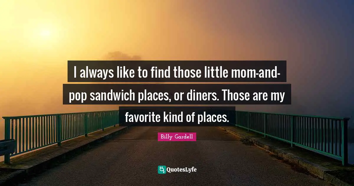 I always like to find those little mom-and-pop sandwich places, or diners. Those are my favorite kind of places.