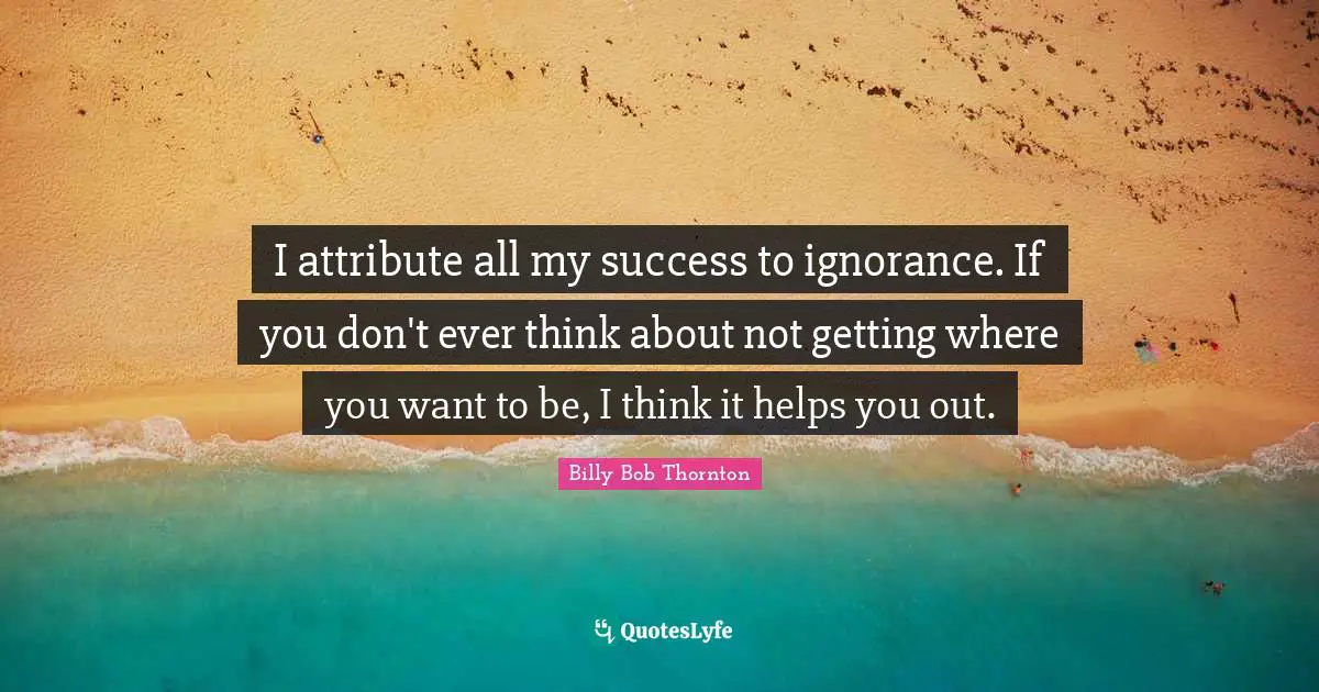 I attribute all my success to ignorance. If you don't ever think about not getting where you want to be, I think it helps you out.