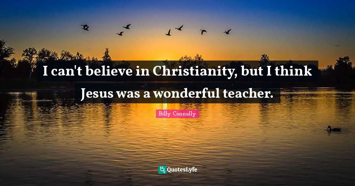 I can't believe in Christianity, but I think Jesus was a wonderful teacher.