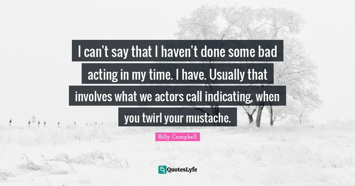 I can't say that I haven't done some bad acting in my time. I have. Usually that involves what we actors call indicating, when you twirl your mustache.