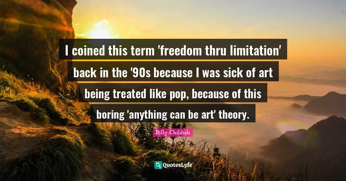 I coined this term 'freedom thru limitation' back in the '90s because I was sick of art being treated like pop, because of this boring 'anything can be art' theory.