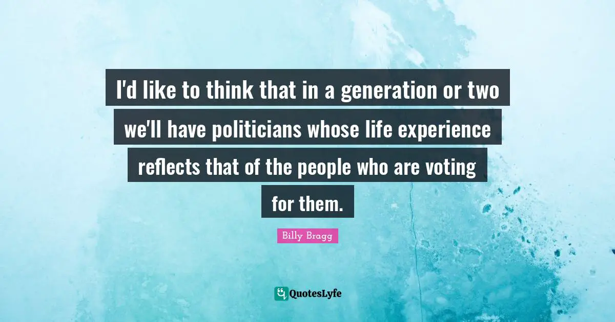 I'd like to think that in a generation or two we'll have politicians whose life experience reflects that of the people who are voting for them.