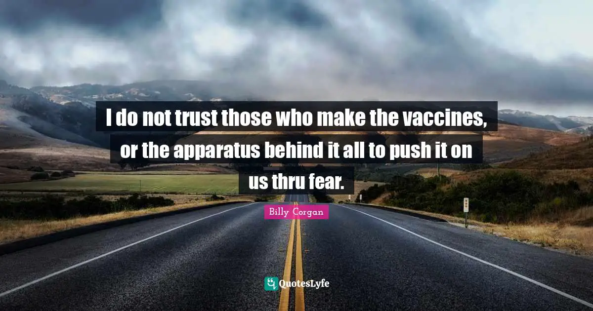 I do not trust those who make the vaccines, or the apparatus behind it all to push it on us thru fear.