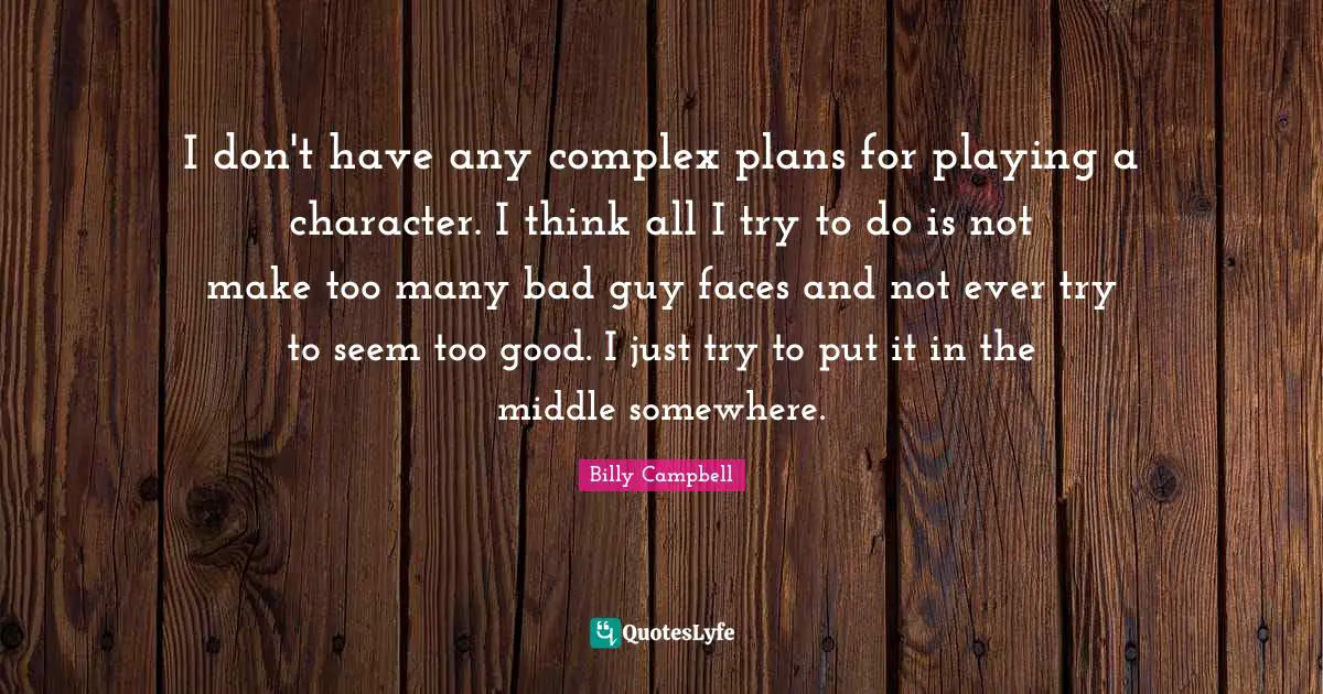 I don't have any complex plans for playing a character. I think all I try to do is not make too many bad guy faces and not ever try to seem too good. I just try to put it in the middle somewhere.
