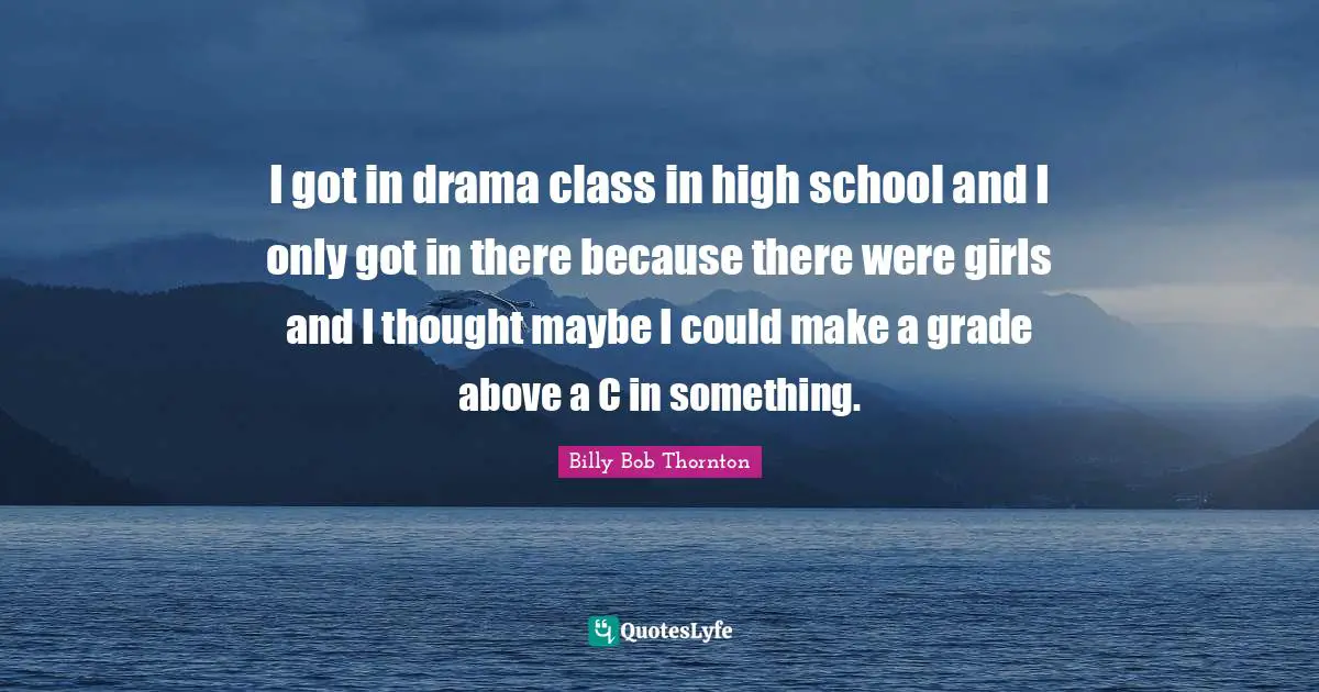 I got in drama class in high school and I only got in there because there were girls and I thought maybe I could make a grade above a C in something.