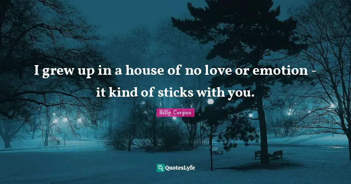 I grew up in a house of no love or emotion - it kind of sticks with you.