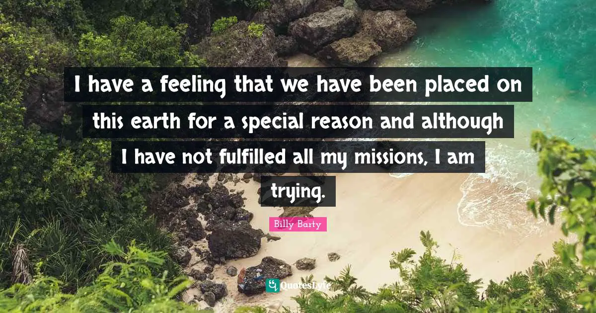 I have a feeling that we have been placed on this earth for a special reason and although I have not fulfilled all my missions, I am trying.