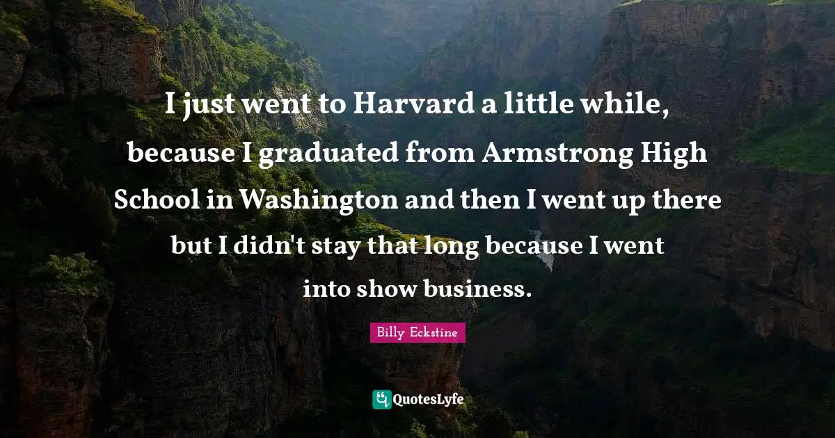 Armstrong Quotes: "I just went to Harvard a little while, because I graduated from Armstrong High School in Washington and then I went up there but I didn't stay that long because I went into show business."
