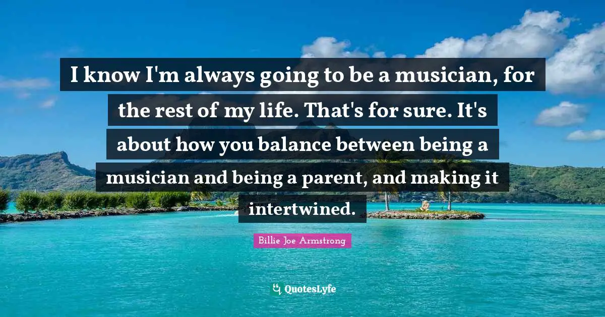 Intertwined Quotes: "I know I'm always going to be a musician, for the rest of my life. That's for sure. It's about how you balance between being a musician and being a parent, and making it intertwined."