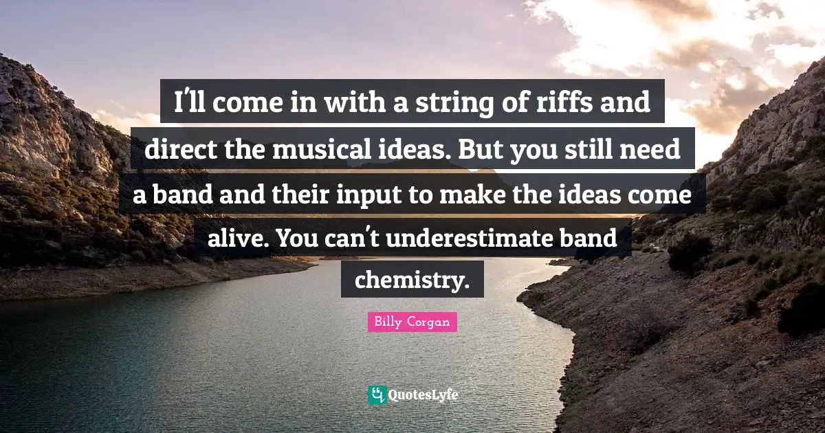I'll come in with a string of riffs and direct the musical ideas. But you still need a band and their input to make the ideas come alive. You can't underestimate band chemistry.
