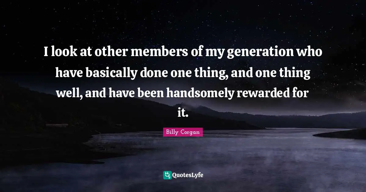 I look at other members of my generation who have basically done one thing, and one thing well, and have been handsomely rewarded for it.