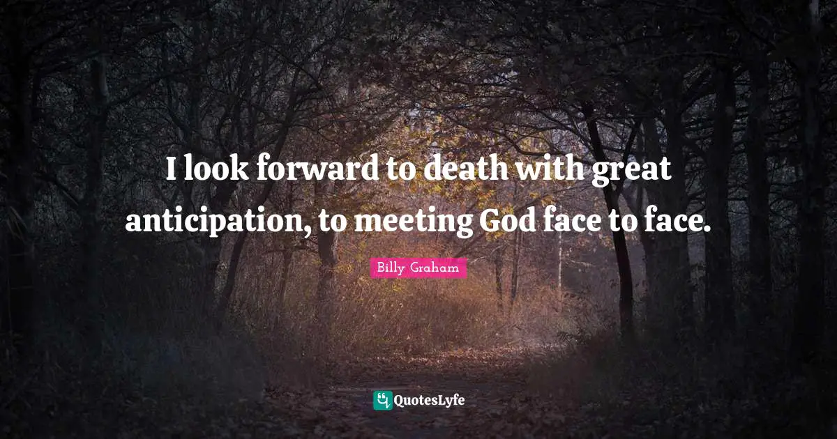 I look forward to death with great anticipation, to meeting God face to face.