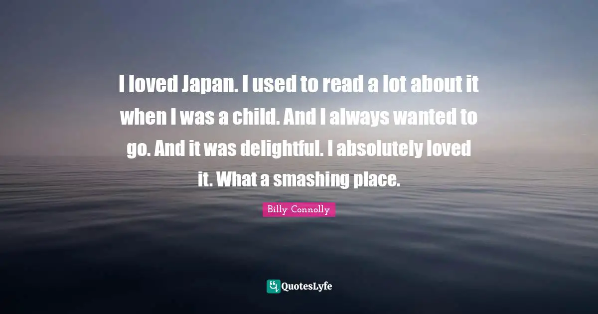 I loved Japan. I used to read a lot about it when I was a child. And I always wanted to go. And it was delightful. I absolutely loved it. What a smashing place.