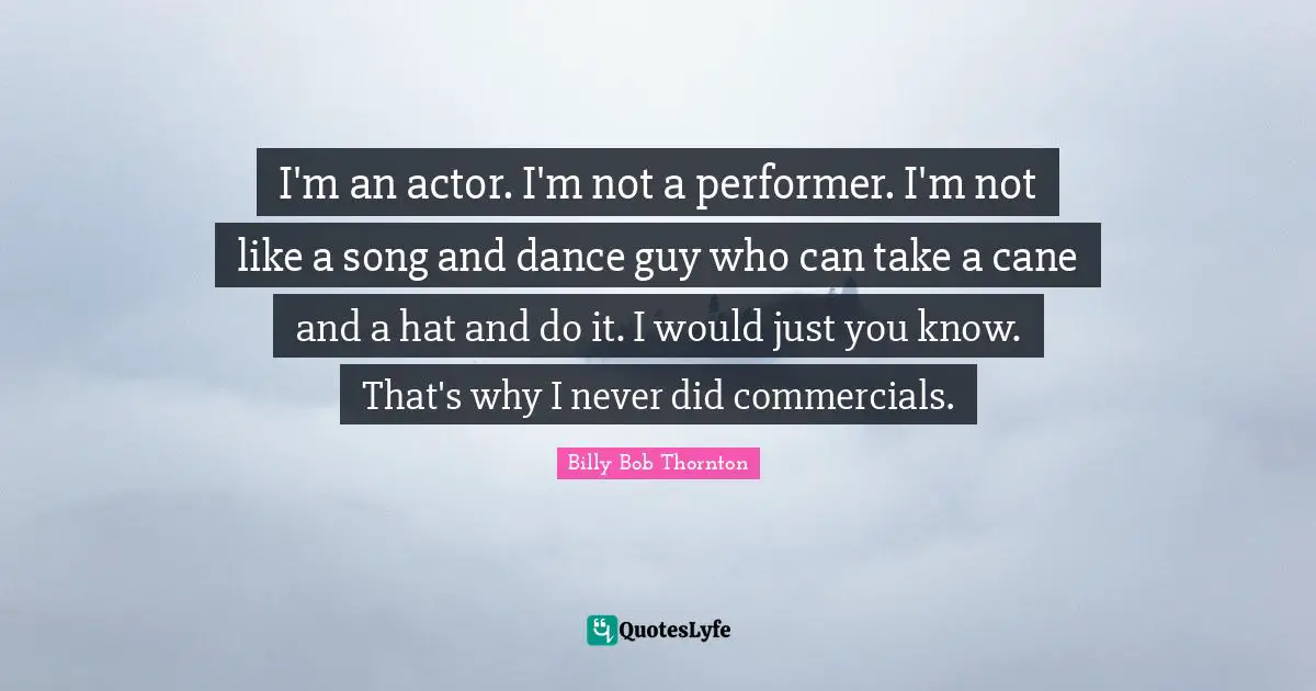 Billy Bob Thornton Quotes: "I'm an actor. I'm not a performer. I'm not like a song and dance guy who can take a cane and a hat and do it. I would just you know. That's why I never did commercials."