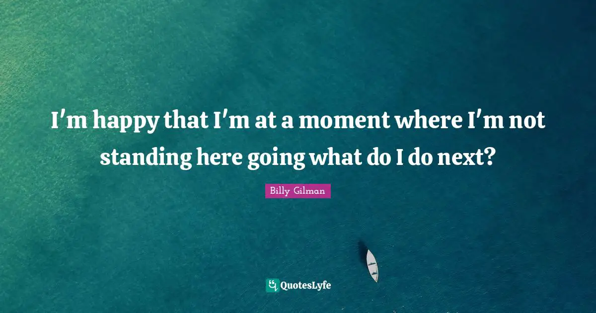 I'm happy that I'm at a moment where I'm not standing here going what do I do next?