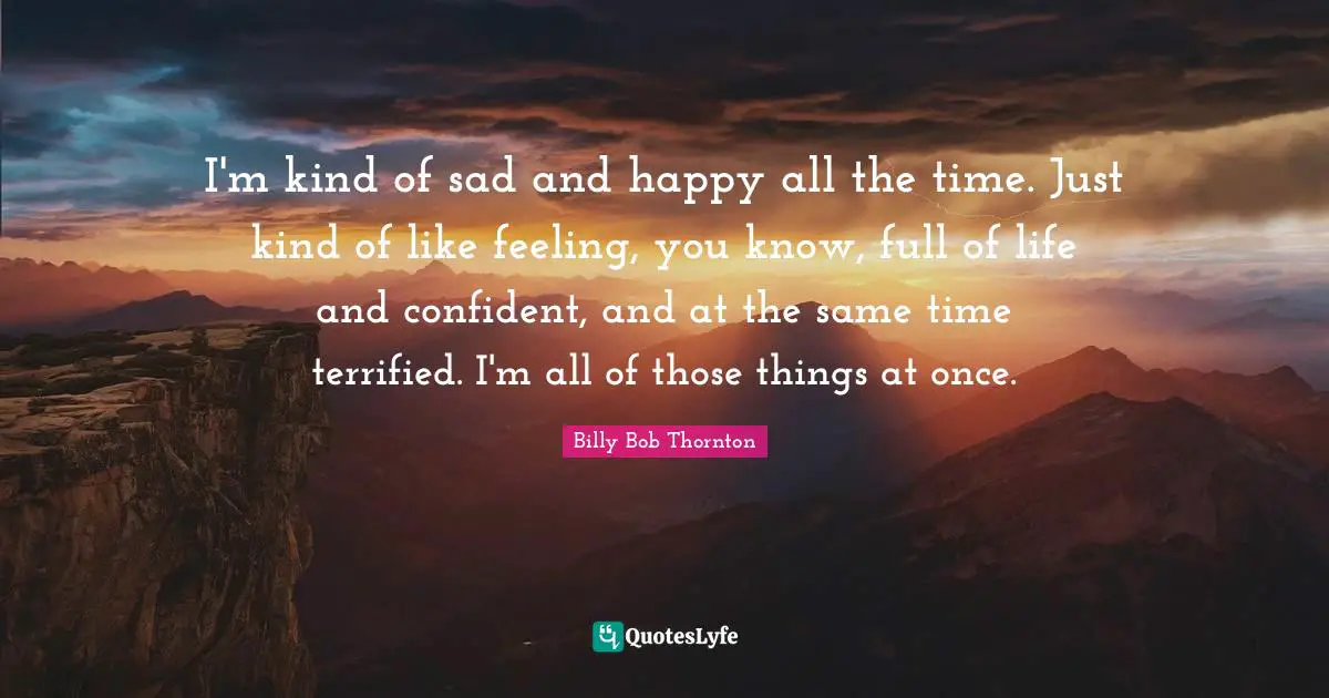 Billy Bob Thornton Quotes: "I'm kind of sad and happy all the time. Just kind of like feeling, you know, full of life and confident, and at the same time terrified. I'm all of those things at once."