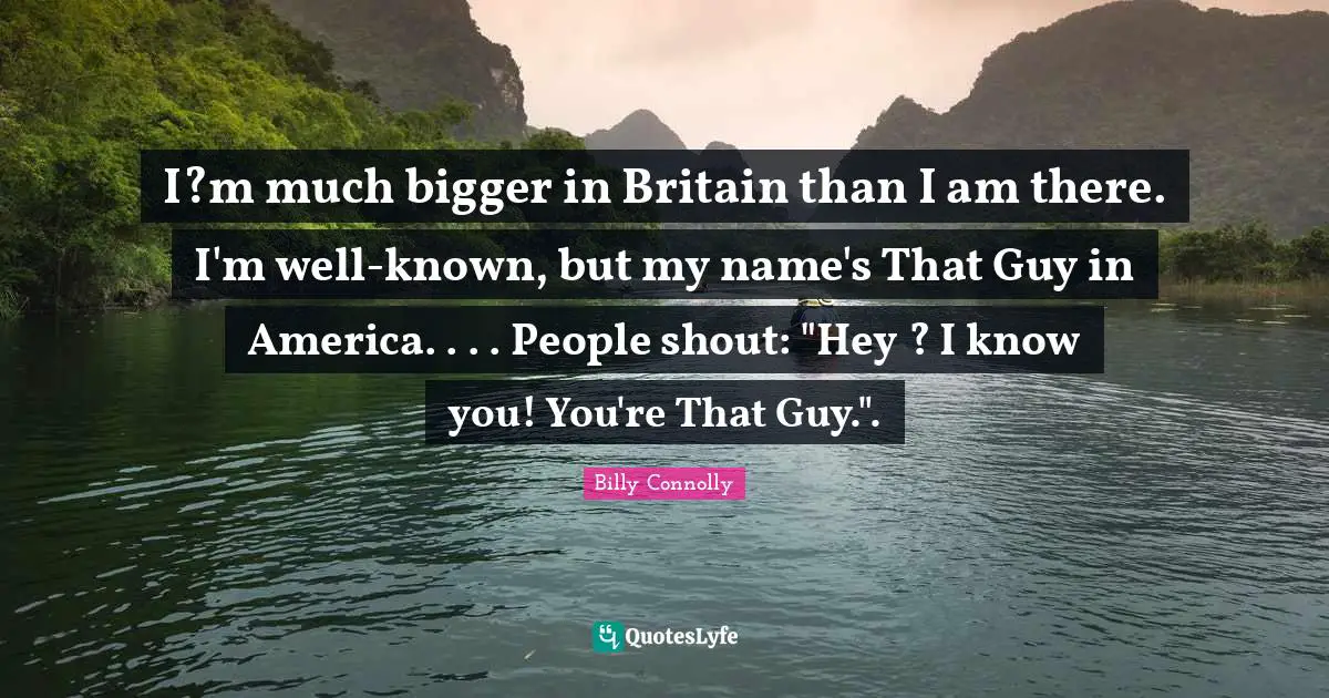 I?m much bigger in Britain than I am there. I'm well-known, but my name's That Guy in America. . . . People shout: "Hey ? I know you! You're That Guy.".