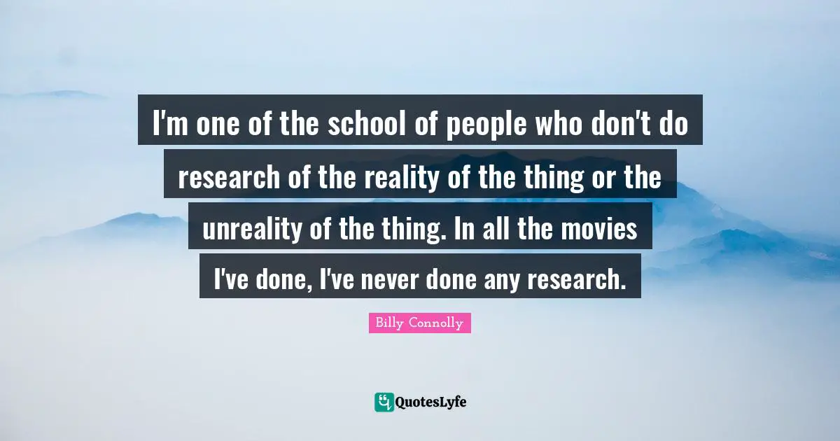 I'm one of the school of people who don't do research of the reality of the thing or the unreality of the thing. In all the movies I've done, I've never done any research.