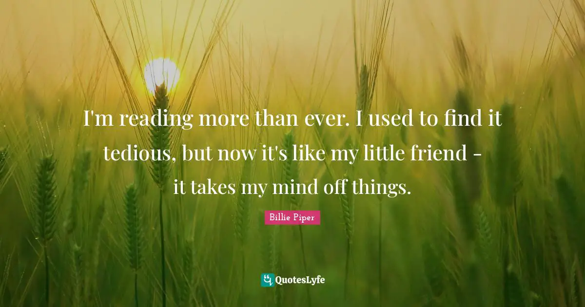 I'm reading more than ever. I used to find it tedious, but now it's like my little friend - it takes my mind off things.
