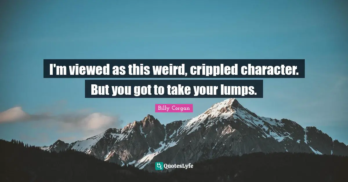 I'm viewed as this weird, crippled character. But you got to take your lumps.