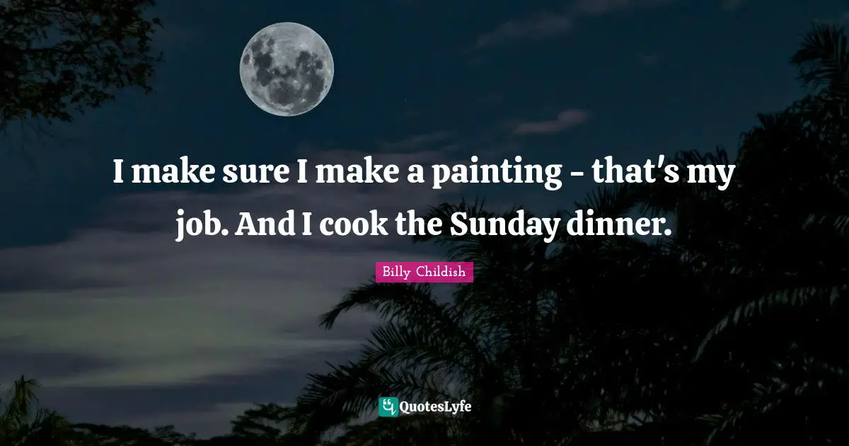I make sure I make a painting - that's my job. And I cook the Sunday dinner.