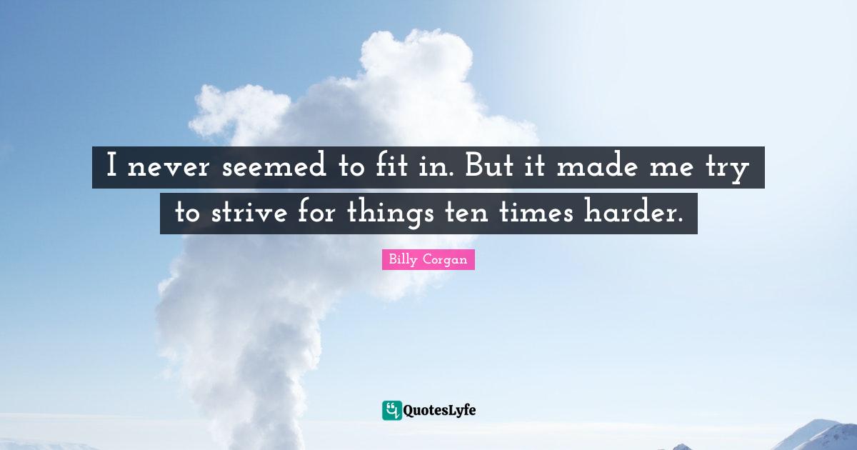 I never seemed to fit in. But it made me try to strive for things ten times harder.