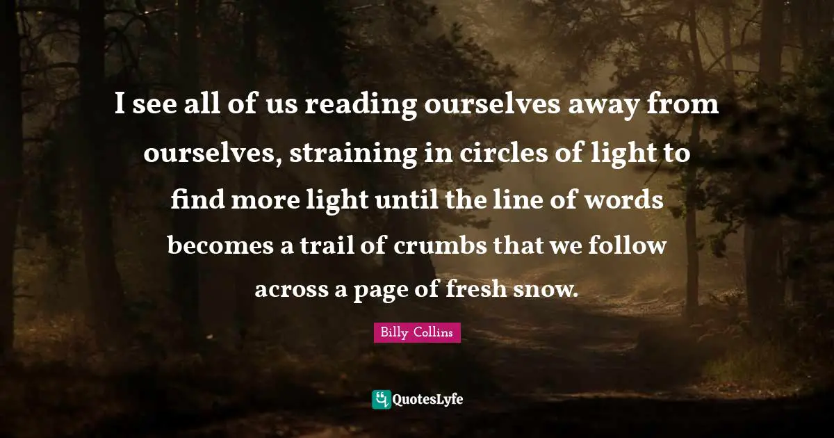 I see all of us reading ourselves away from ourselves, straining in circles of light to find more light until the line of words becomes a trail of crumbs that we follow across a page of fresh snow.