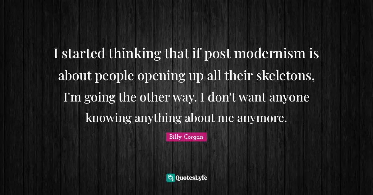 I started thinking that if post modernism is about people opening up all their skeletons, I'm going the other way. I don't want anyone knowing anything about me anymore.