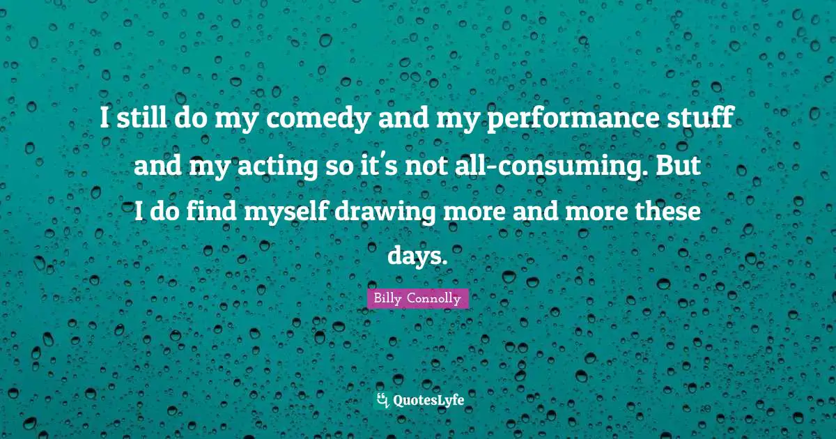 I still do my comedy and my performance stuff and my acting so it's not all-consuming. But I do find myself drawing more and more these days.